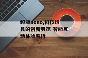 超能nono,科技玩具的创新典范-智能互动体验解析