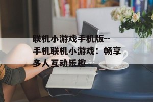 联机小游戏手机版--手机联机小游戏：畅享多人互动乐趣