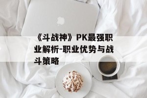 《斗战神》PK最强职业解析-职业优势与战斗策略