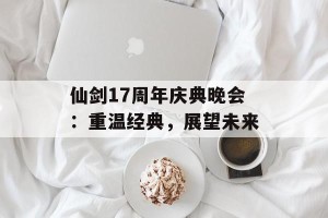 仙剑17周年庆典晚会：重温经典，展望未来