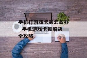 手机打游戏卡顿怎么办--手机游戏卡顿解决全攻略