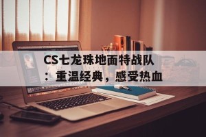 CS七龙珠地面特战队：重温经典，感受热血