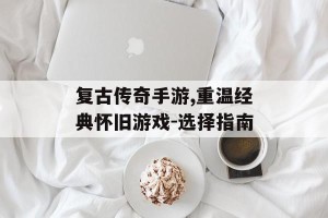 复古传奇手游,重温经典怀旧游戏-选择指南