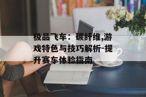 极品飞车：碳纤维,游戏特色与技巧解析-提升赛车体验指南