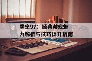 拳皇97：经典游戏魅力解析与技巧提升指南