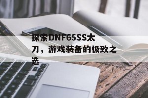 探索DNF65SS太刀，游戏装备的极致之选