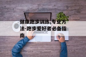 健康跑步训练,专业方法-跑步爱好者必备指南