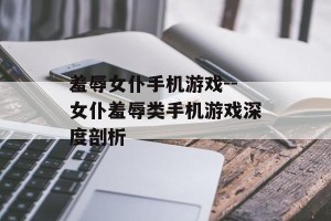 羞辱女仆手机游戏--女仆羞辱类手机游戏深度剖析