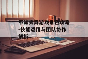 不知火舞游戏角色攻略-技能运用与团队协作解析