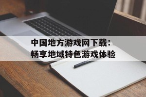 中国地方游戏网下载：畅享地域特色游戏体验