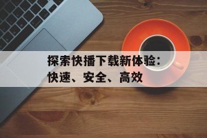 探索快播下载新体验：快速、安全、高效