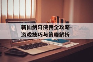 新仙剑奇侠传全攻略-游戏技巧与策略解析