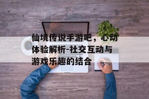 仙境传说手游吧，心动体验解析-社交互动与游戏乐趣的结合