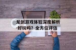 龙剑游戏体验深度解析-好玩吗？全方位评估