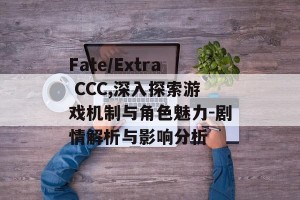 Fate/Extra CCC,深入探索游戏机制与角色魅力-剧情解析与影响分析