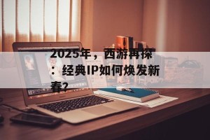 2025年，西游再探：经典IP如何焕发新春？