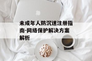 未成年人防沉迷注册指南-网络保护解决方案解析