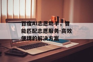 百度AI志愿助手，智能匹配志愿服务-高效便捷的解决方案