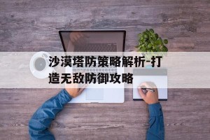 沙漠塔防策略解析-打造无敌防御攻略