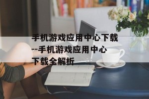 手机游戏应用中心下载--手机游戏应用中心下载全解析