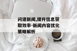 问道新闻,提升信息获取效率-新闻内容优化策略解析