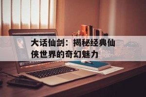 大话仙剑：揭秘经典仙侠世界的奇幻魅力
