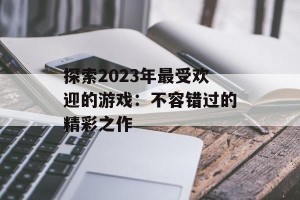 探索2023年最受欢迎的游戏：不容错过的精彩之作