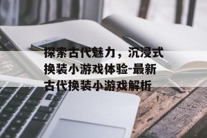 探索古代魅力，沉浸式换装小游戏体验-最新古代换装小游戏解析