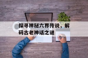 探寻神秘六界传说，解码古老神话之谜