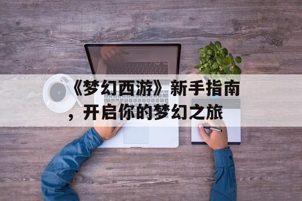 《梦幻西游》新手指南,开启你的梦幻之旅 《梦幻西游》新手指南,开启你的梦幻之旅