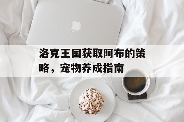 洛克王国获取阿布的策略,宠物养成指南 洛克王国获取阿布的策略,宠物养成指南