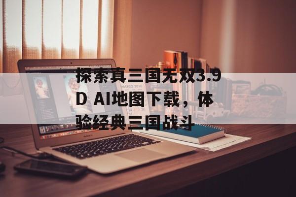 探索真三国无双3.9D AI地图下载,体验经典三国战斗 探索真三国无双3.9D AI地图下载,体验经典三国战斗