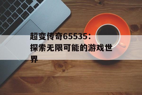 超变传奇65535：探索无限可能的游戏世界
