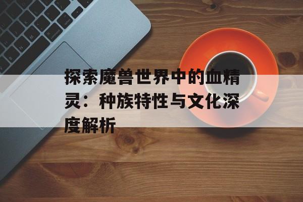 探索魔兽世界中的血精灵:种族特性与文化深度解析 探索魔兽世界中的血精灵:种族特性与文化深度解析