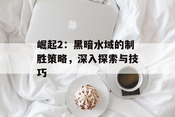 崛起2:黑暗水域的制胜策略,深入探索与技巧 崛起2:黑暗水域的制胜策略,深入探索与技巧