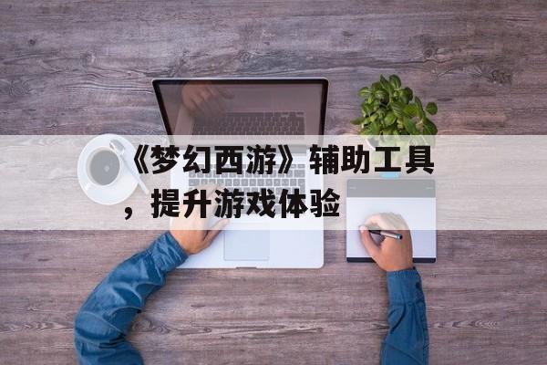 《梦幻西游》辅助工具,提升游戏体验 《梦幻西游》辅助工具,提升游戏体验