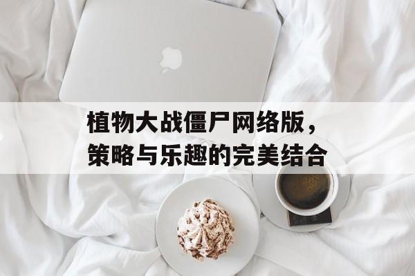 植物大战僵尸网络版,策略与乐趣的完美结合 植物大战僵尸网络版,策略与乐趣的完美结合