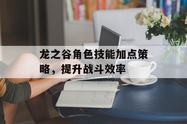 龙之谷角色技能加点策略,提升战斗效率 龙之谷角色技能加点策略,提升战斗效率