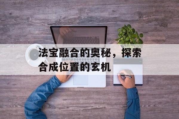 法宝融合的奥秘,探索合成位置的玄机 法宝融合的奥秘,探索合成位置的玄机