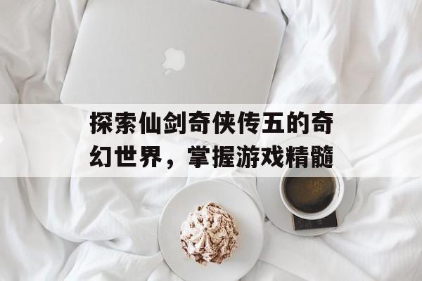 探索仙剑奇侠传五的奇幻世界，掌握游戏精髓