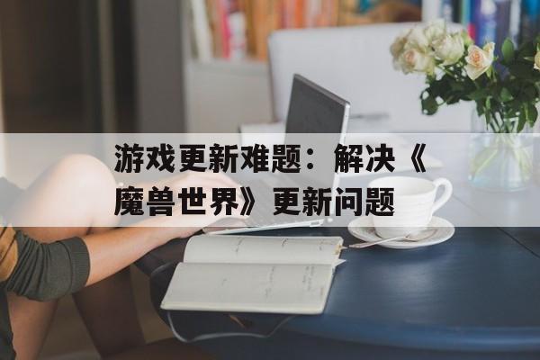 游戏更新难题:解决《魔兽世界》更新问题 游戏更新难题:解决《魔兽世界》更新问题