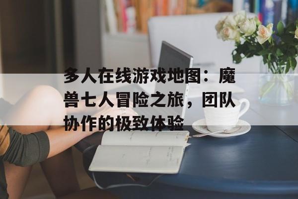 多人在线游戏地图:魔兽七人冒险之旅,团队协作的极致体验 多人在线游戏地图:魔兽七人冒险之旅,团队协作的极致体验