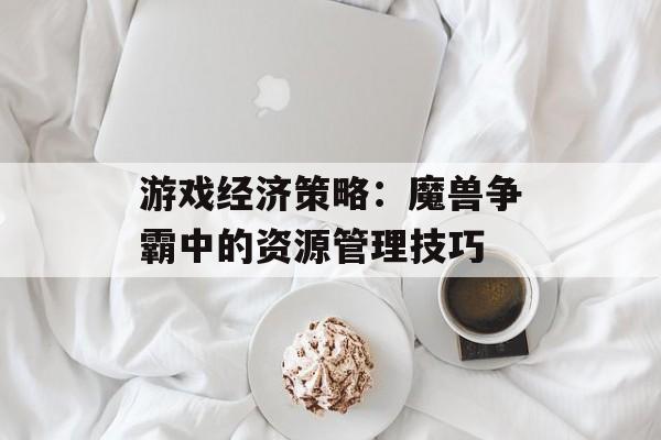 游戏经济策略：魔兽争霸中的资源管理技巧