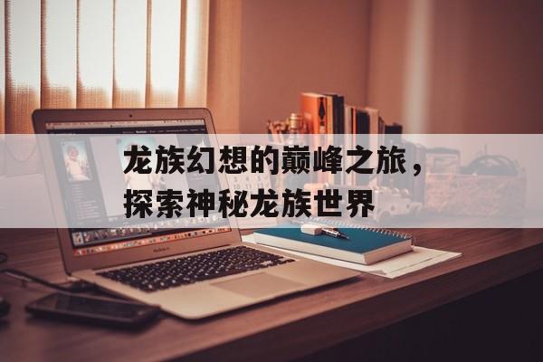 龙族幻想的巅峰之旅，探索神秘龙族世界