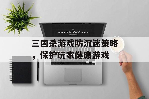 三国杀游戏防沉迷策略,保护玩家健康游戏 三国杀游戏防沉迷策略,保护玩家健康游戏