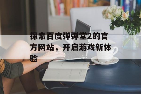 探索百度弹弹堂2的官方网站,开启游戏新体验 探索百度弹弹堂2的官方网站,开启游戏新体验