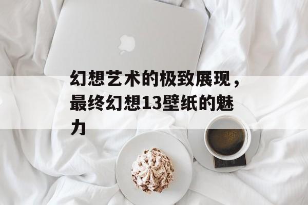 幻想艺术的极致展现,最终幻想13壁纸的魅力 幻想艺术的极致展现,最终幻想13壁纸的魅力
