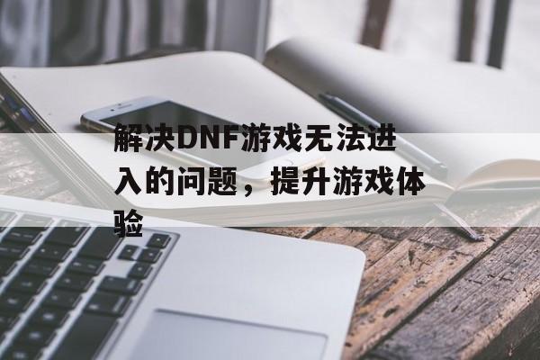 解决DNF游戏无法进入的问题,提升游戏体验 解决DNF游戏无法进入的问题,提升游戏体验