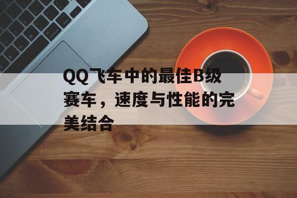 QQ飞车中的最佳B级赛车,速度与性能的完美结合 QQ飞车中的最佳B级赛车,速度与性能的完美结合
