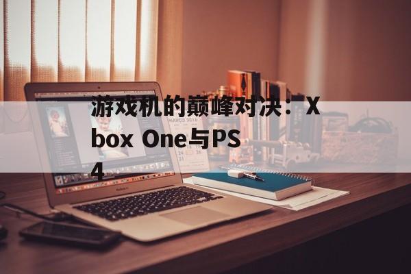 游戏机的巅峰对决:Xbox One与PS4 游戏机的巅峰对决:Xbox One与PS4